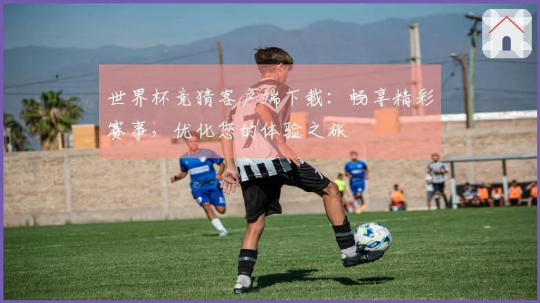 世界杯竞猜客户端下载：畅享精彩赛事，优化您的体验之旅