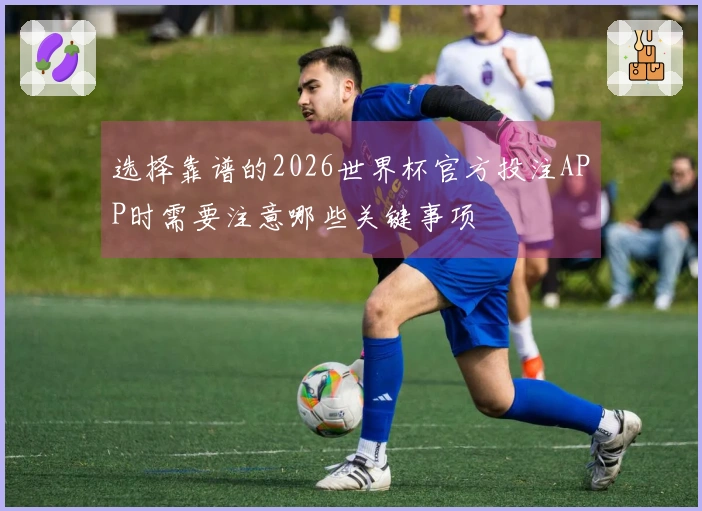 选择靠谱的2026世界杯官方投注APP时需要注意哪些关键事项