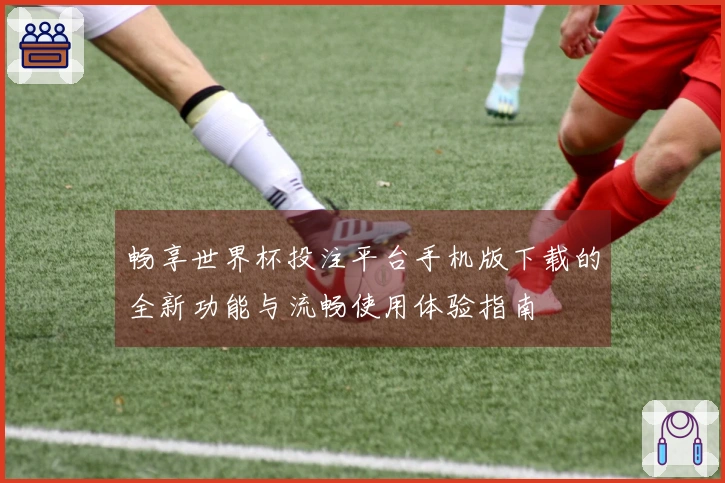 畅享世界杯投注平台手机版下载的全新功能与流畅使用体验指南