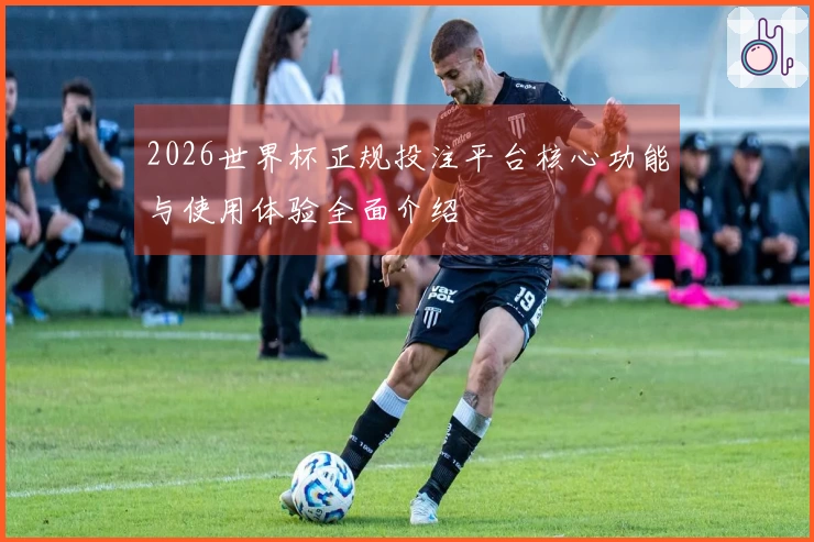 2026世界杯正规投注平台核心功能与使用体验全面介绍